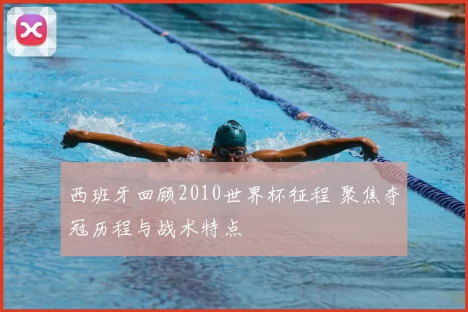 西班牙回顾2010世界杯征程 聚焦夺冠历程与战术特点