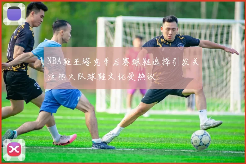 NBA鞋王塔克季后赛球鞋选择引发关注热火队球鞋文化受热议