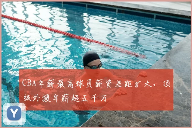 CBA年薪最高球员薪资差距扩大，顶级外援年薪超五千万