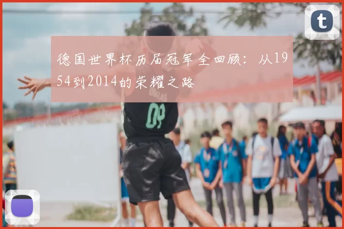 德国世界杯历届冠军全回顾:从1954到2014的荣耀之路