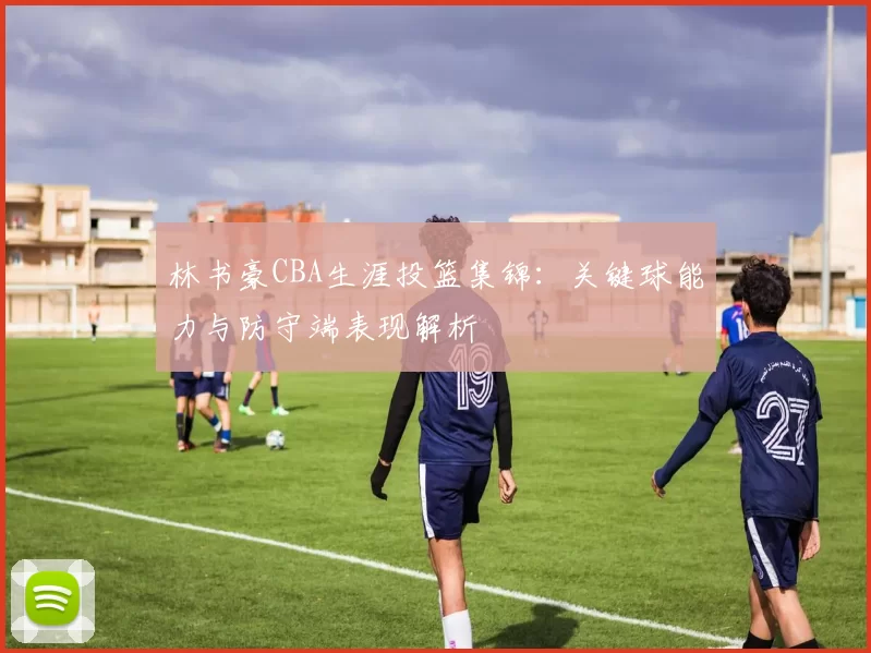 林书豪CBA生涯投篮集锦：关键球能力与防守端表现解析
