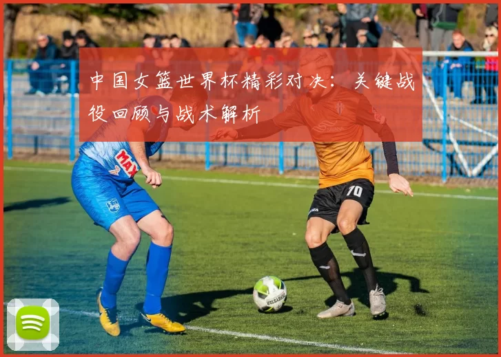 中国女篮世界杯精彩对决:关键战役回顾与战术解析