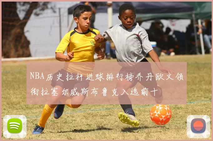 NBA历史拉杆进球排行榜乔丹欧文领衔拉塞尔威斯布鲁克入选前十