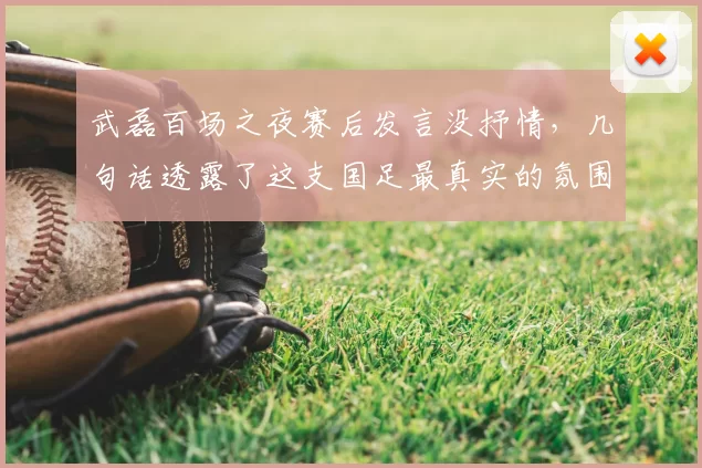 武磊百场之夜赛后发言没抒情,几句话透露了这支国足最真实的氛围