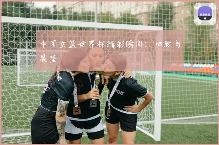 中国女篮世界杯精彩瞬间:回顾与展望