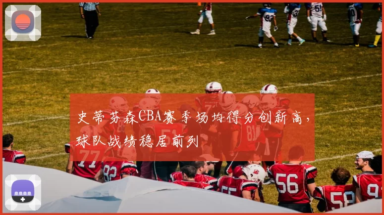 史蒂芬森CBA赛季场均得分创新高，球队战绩稳居前列
