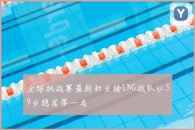 全球挑战赛最新积分榜LNG战队以59分稳居第一名