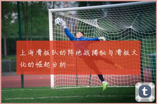 上海滑板队的阵地战揭秘与滑板文化的崛起分析