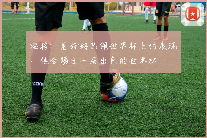 温格：看好姆巴佩世界杯上的表现，他会踢出一届出色的世界杯