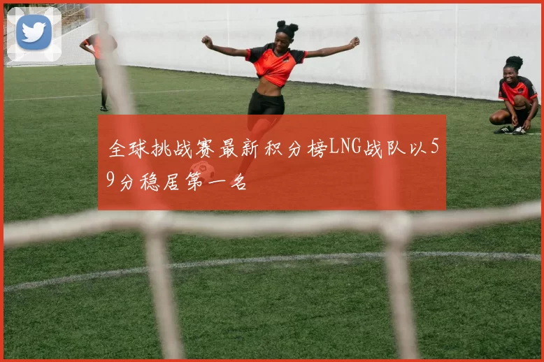全球挑战赛最新积分榜LNG战队以59分稳居第一名