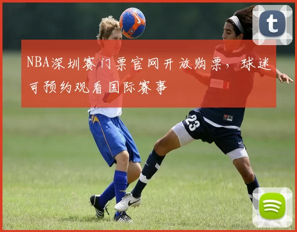 NBA深圳赛门票官网开放购票，球迷可预约观看国际赛事