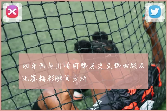 切尔西与川崎前锋历史交锋回顾及比赛精彩瞬间分析