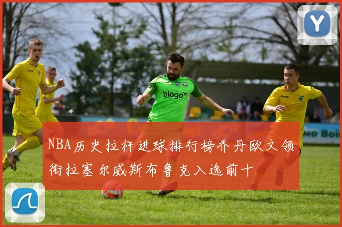NBA历史拉杆进球排行榜乔丹欧文领衔拉塞尔威斯布鲁克入选前十