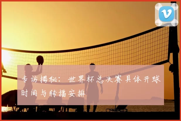专访揭秘：世界杯总决赛具体开球时间与转播安排