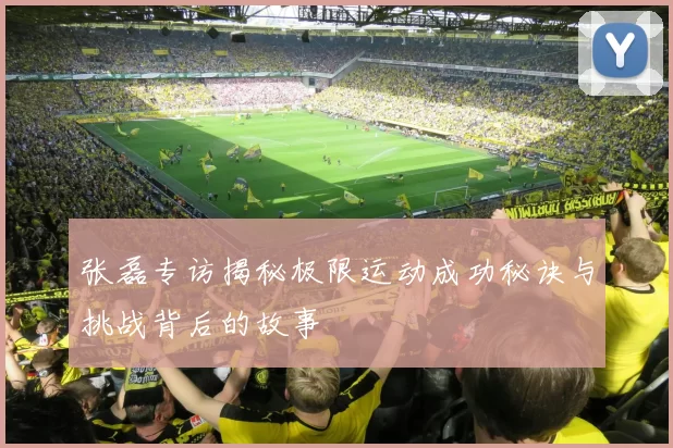 张磊专访揭秘极限运动成功秘诀与挑战背后的故事