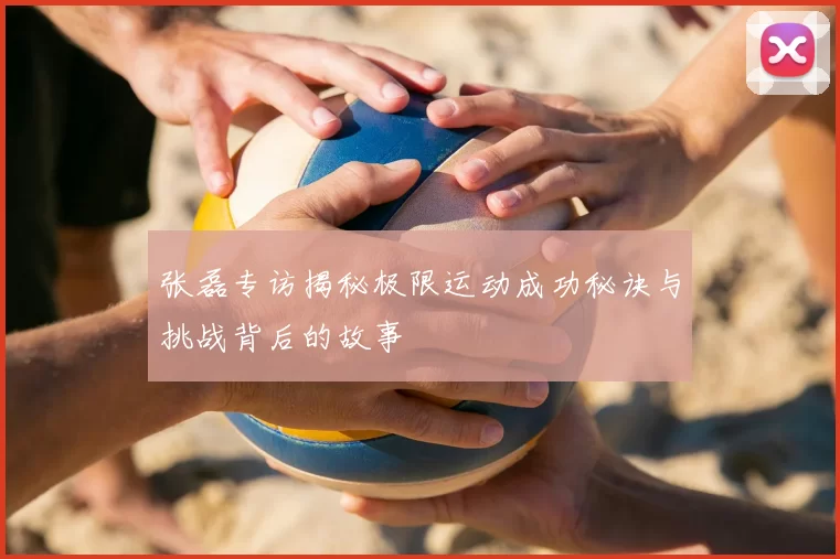 张磊专访揭秘极限运动成功秘诀与挑战背后的故事