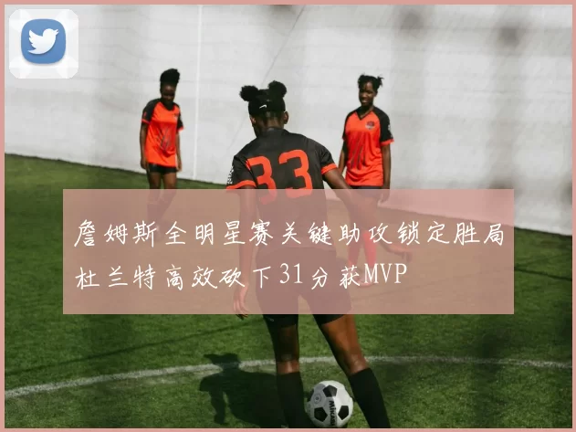 詹姆斯全明星赛关键助攻锁定胜局杜兰特高效砍下31分获MVP