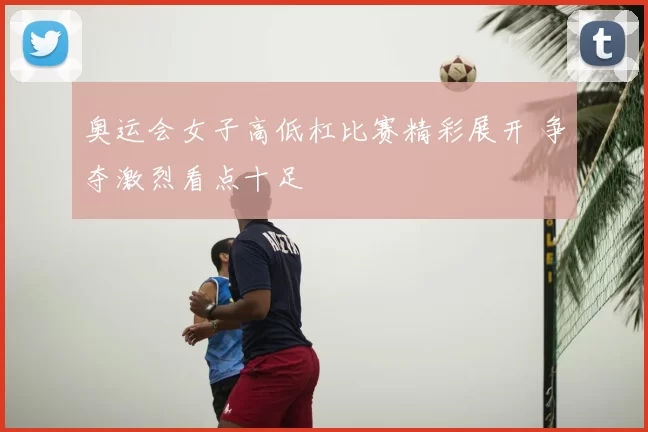 奥运会女子高低杠比赛精彩展开 争夺激烈看点十足