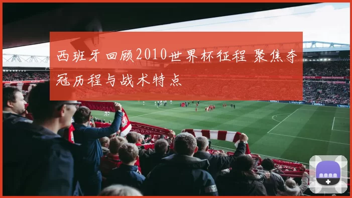 西班牙回顾2010世界杯征程 聚焦夺冠历程与战术特点