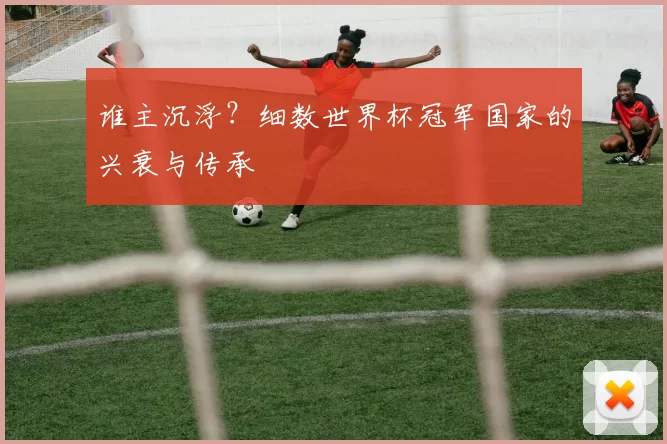 谁主沉浮?细数世界杯冠军国家的兴衰与传承