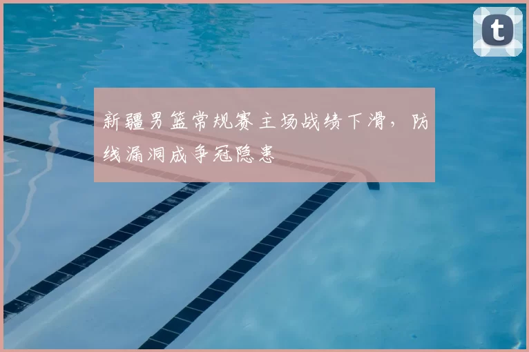 新疆男篮常规赛主场战绩下滑,防线漏洞成争冠隐患