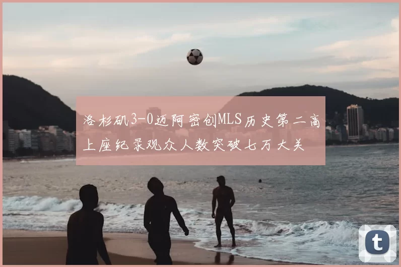 洛杉矶3-0迈阿密创MLS历史第二高上座纪录观众人数突破七万大关
