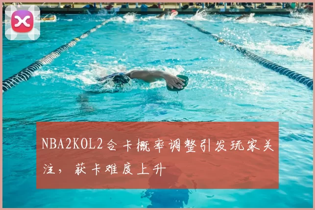 NBA2KOL2合卡概率调整引发玩家关注，获卡难度上升