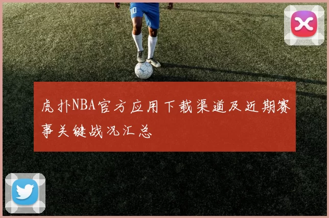虎扑NBA官方应用下载渠道及近期赛事关键战况汇总