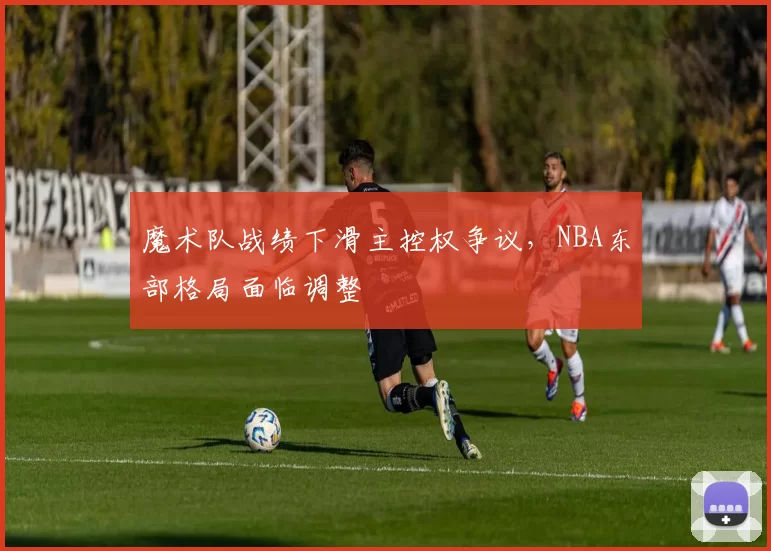 魔术队战绩下滑主控权争议,NBA东部格局面临调整