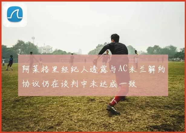 阿莱格里经纪人透露与AC米兰解约协议仍在谈判中未达成一致