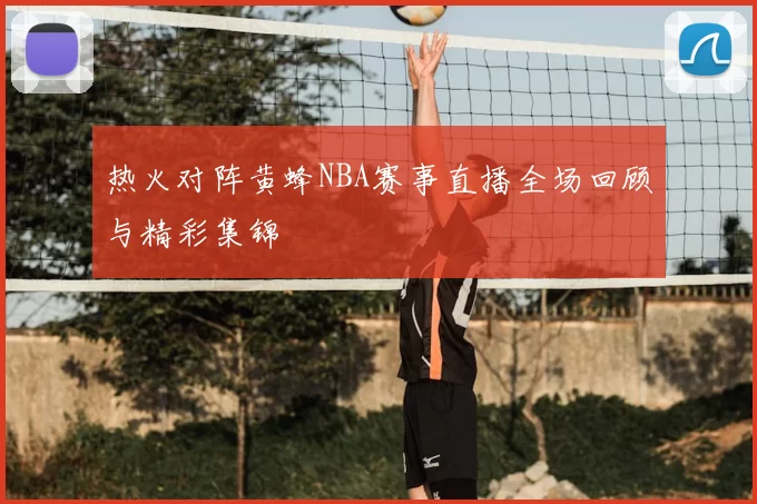 热火对阵黄蜂NBA赛事直播全场回顾与精彩集锦