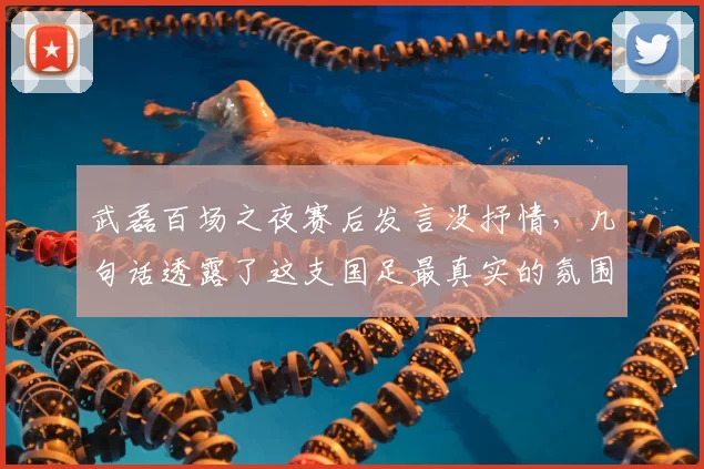 武磊百场之夜赛后发言没抒情,几句话透露了这支国足最真实的氛围