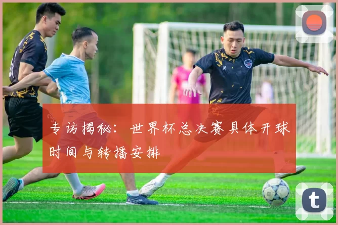专访揭秘：世界杯总决赛具体开球时间与转播安排