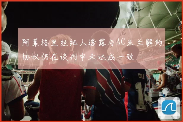 阿莱格里经纪人透露与AC米兰解约协议仍在谈判中未达成一致