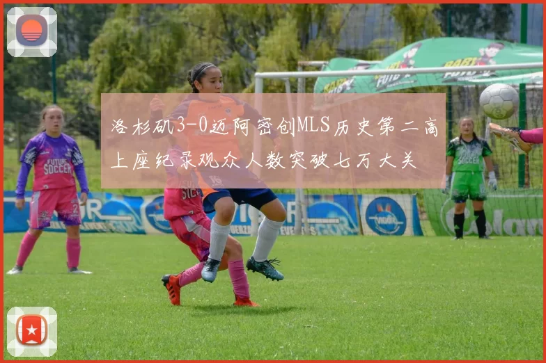 洛杉矶3-0迈阿密创MLS历史第二高上座纪录观众人数突破七万大关