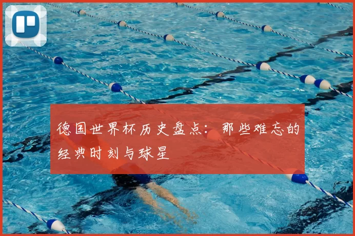 德国世界杯历史盘点:那些难忘的经典时刻与球星