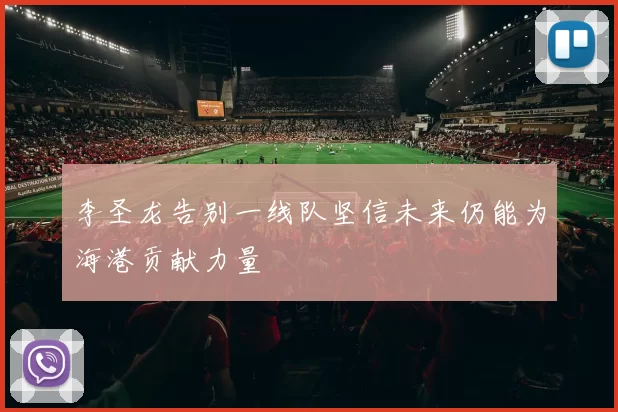 李圣龙告别一线队坚信未来仍能为海港贡献力量