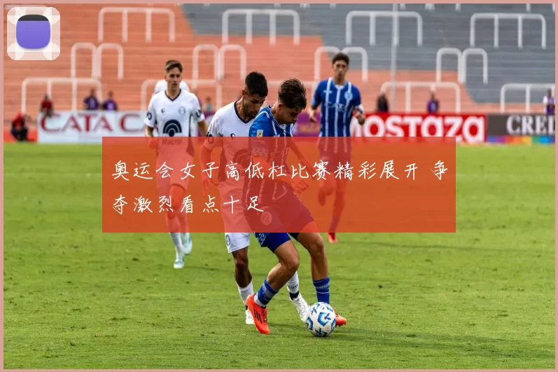 奥运会女子高低杠比赛精彩展开 争夺激烈看点十足
