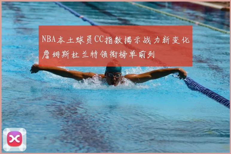 NBA本土球员CC指数揭示战力新变化詹姆斯杜兰特领衔榜单前列