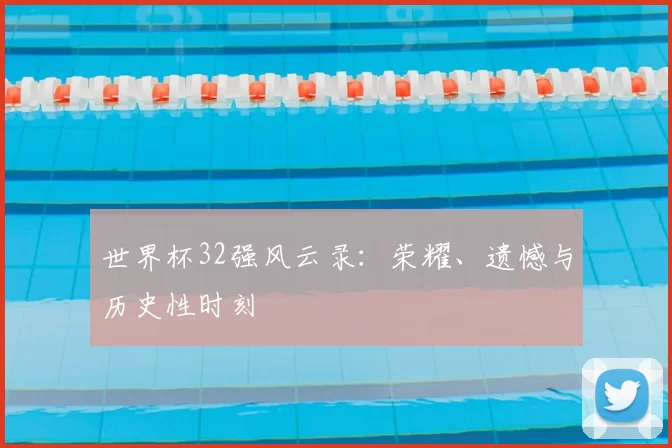 世界杯32强风云录:荣耀、遗憾与历史性时刻