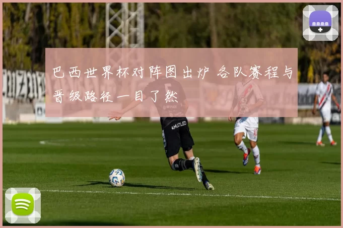巴西世界杯对阵图出炉 各队赛程与晋级路径一目了然