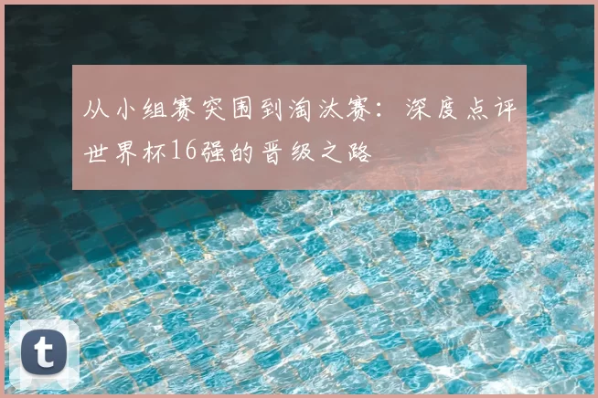 从小组赛突围到淘汰赛:深度点评世界杯16强的晋级之路