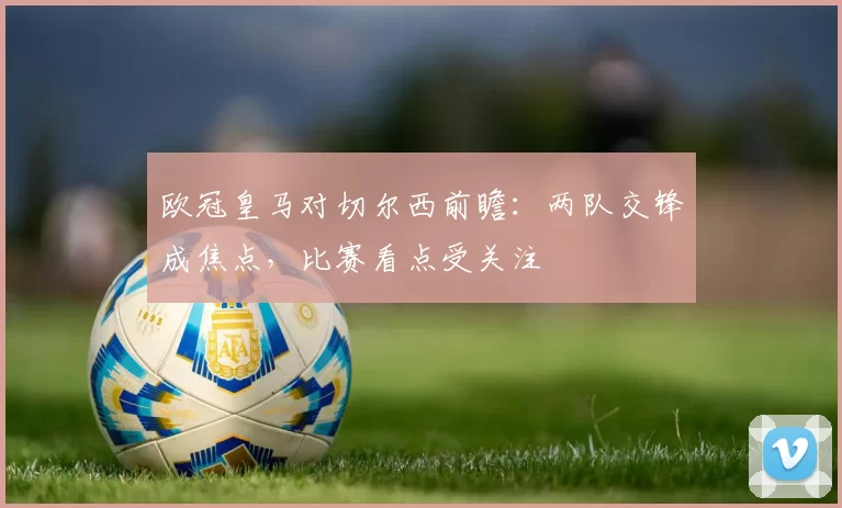 欧冠皇马对切尔西前瞻：两队交锋成焦点，比赛看点受关注