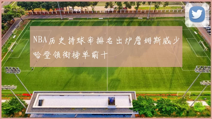 NBA历史持球率排名出炉詹姆斯威少哈登领衔榜单前十