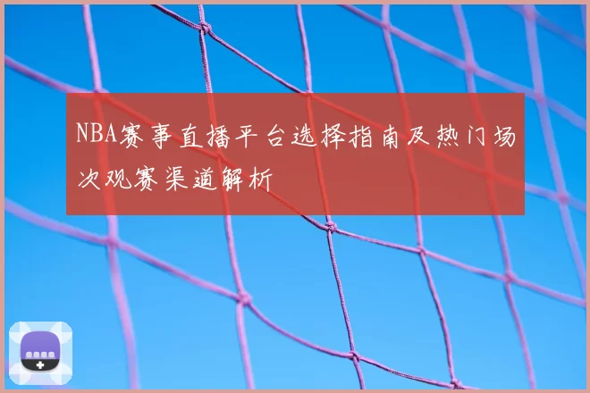 NBA赛事直播平台选择指南及热门场次观赛渠道解析
