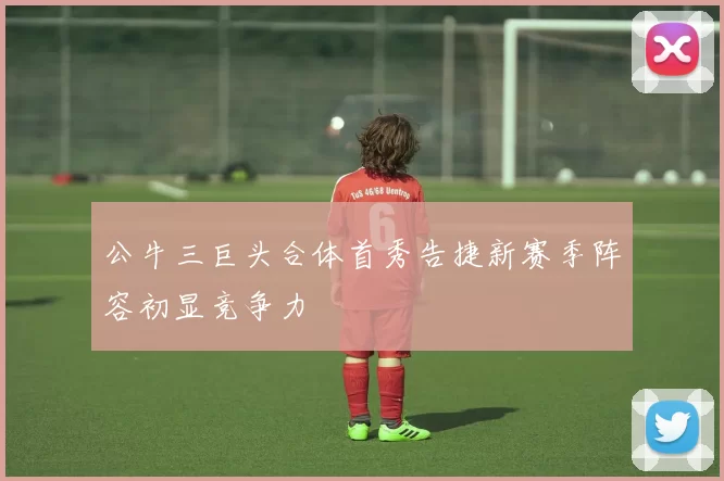 公牛三巨头合体首秀告捷新赛季阵容初显竞争力