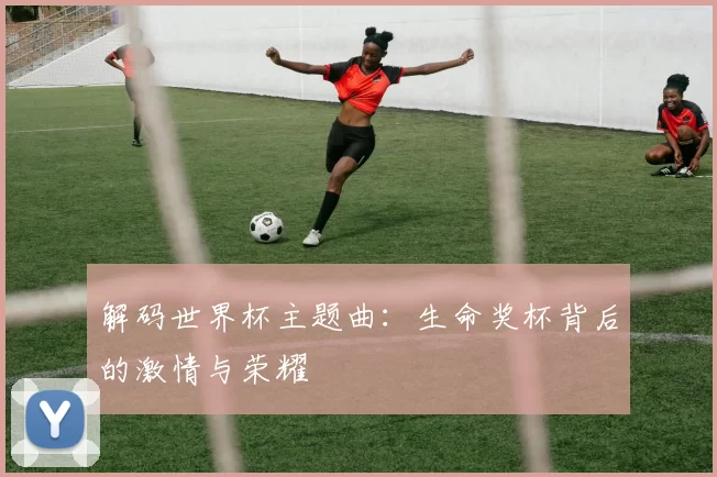解码世界杯主题曲:生命奖杯背后的激情与荣耀