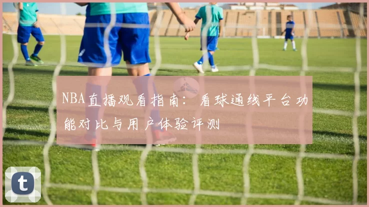 NBA直播观看指南:看球通线平台功能对比与用户体验评测