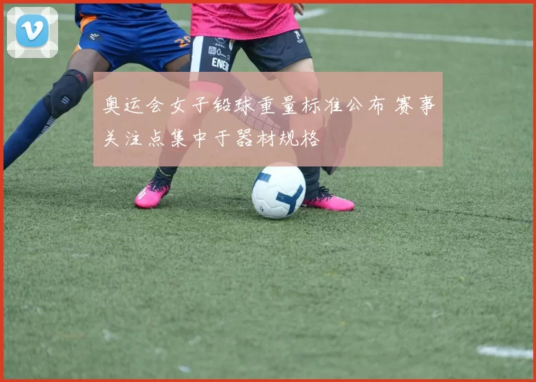 奥运会女子铅球重量标准公布 赛事关注点集中于器材规格
