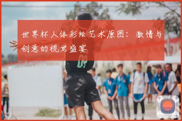 世界杯人体彩绘艺术原图:激情与创意的视觉盛宴
